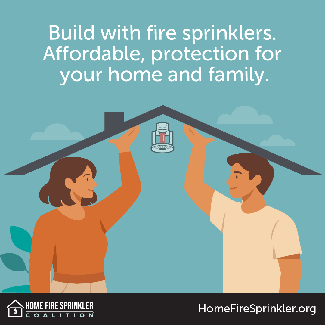 Build with fire sprinklers. Affordable protection for your home and family.